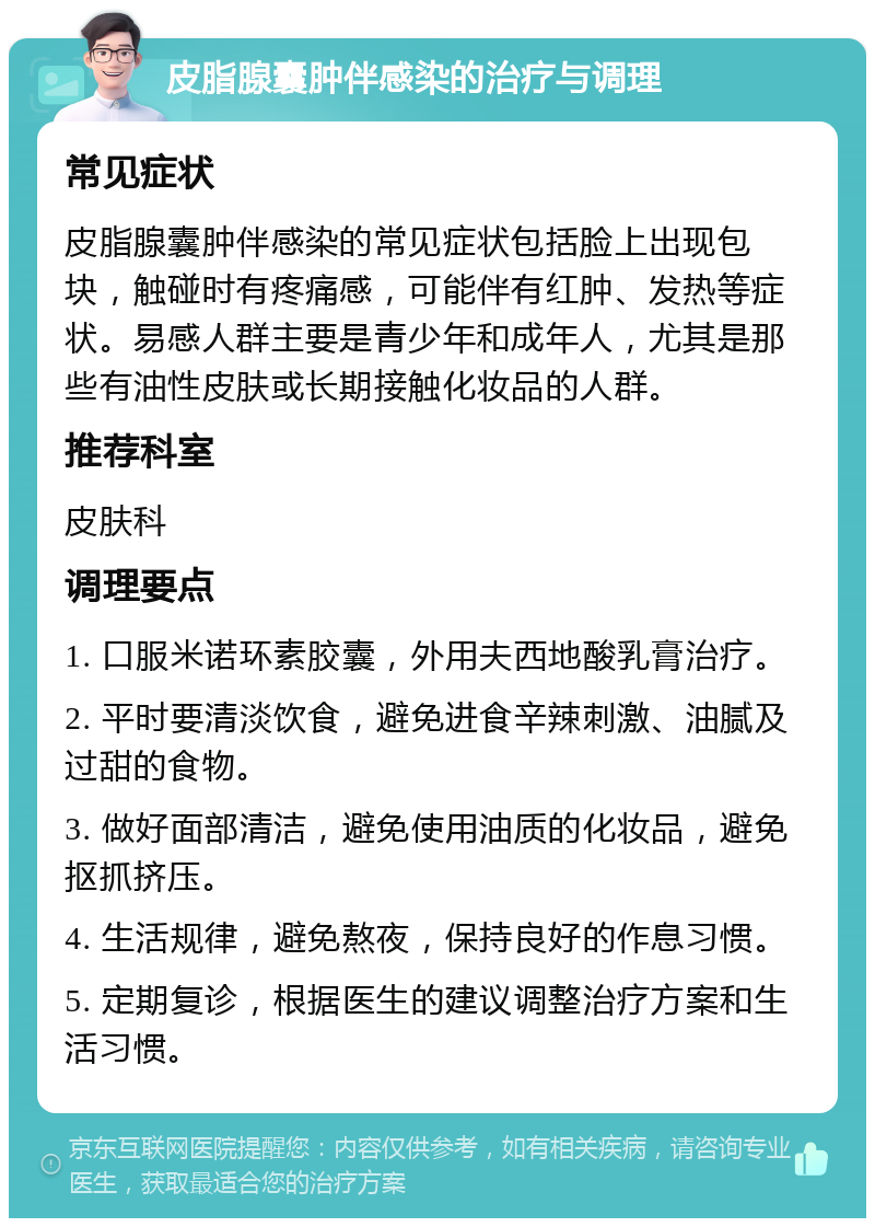 皮脂腺囊肿伴感染的治疗与调理 常见症状 皮脂腺囊肿伴感染的常见症状包括脸上出现包块，触碰时有疼痛感，可能伴有红肿、发热等症状。易感人群主要是青少年和成年人，尤其是那些有油性皮肤或长期接触化妆品的人群。 推荐科室 皮肤科 调理要点 1. 口服米诺环素胶囊，外用夫西地酸乳膏治疗。 2. 平时要清淡饮食，避免进食辛辣刺激、油腻及过甜的食物。 3. 做好面部清洁，避免使用油质的化妆品，避免抠抓挤压。 4. 生活规律，避免熬夜，保持良好的作息习惯。 5. 定期复诊，根据医生的建议调整治疗方案和生活习惯。