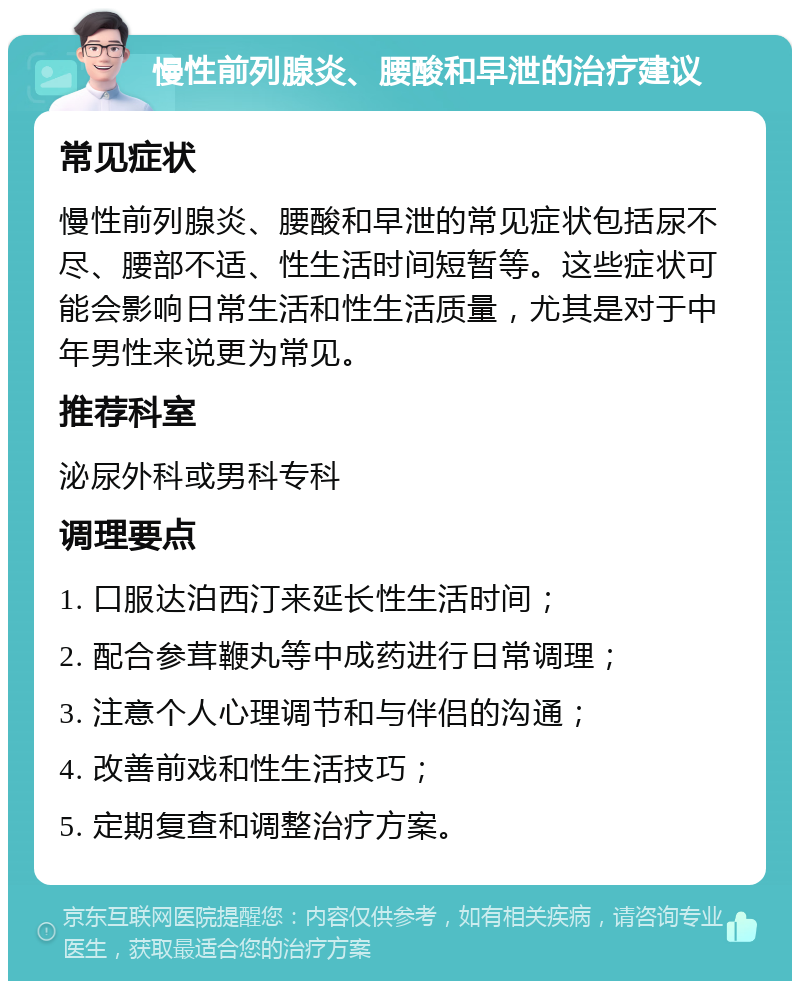 慢性前列腺炎、腰酸和早泄的治疗建议 常见症状 慢性前列腺炎、腰酸和早泄的常见症状包括尿不尽、腰部不适、性生活时间短暂等。这些症状可能会影响日常生活和性生活质量，尤其是对于中年男性来说更为常见。 推荐科室 泌尿外科或男科专科 调理要点 1. 口服达泊西汀来延长性生活时间； 2. 配合参茸鞭丸等中成药进行日常调理； 3. 注意个人心理调节和与伴侣的沟通； 4. 改善前戏和性生活技巧； 5. 定期复查和调整治疗方案。