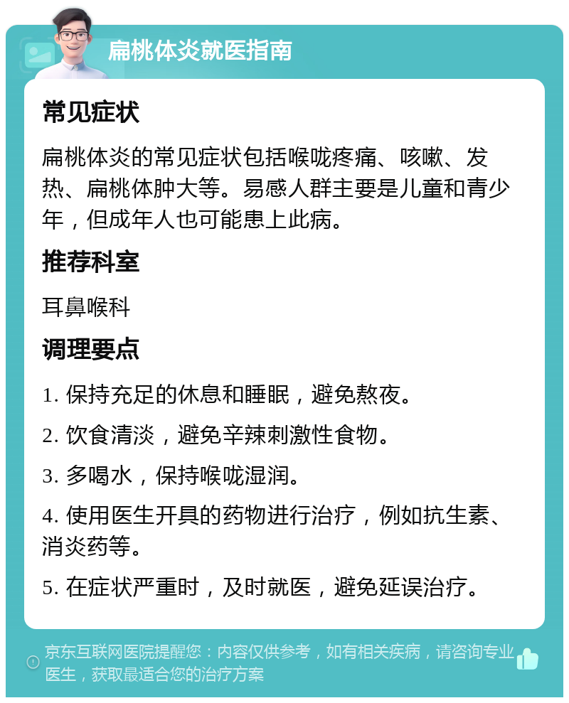 扁桃体炎就医指南 常见症状 扁桃体炎的常见症状包括喉咙疼痛、咳嗽、发热、扁桃体肿大等。易感人群主要是儿童和青少年，但成年人也可能患上此病。 推荐科室 耳鼻喉科 调理要点 1. 保持充足的休息和睡眠，避免熬夜。 2. 饮食清淡，避免辛辣刺激性食物。 3. 多喝水，保持喉咙湿润。 4. 使用医生开具的药物进行治疗，例如抗生素、消炎药等。 5. 在症状严重时，及时就医，避免延误治疗。