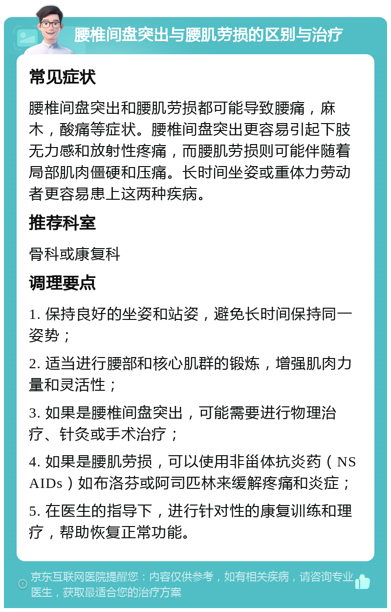 腰椎间盘突出与腰肌劳损的区别与治疗 常见症状 腰椎间盘突出和腰肌劳损都可能导致腰痛，麻木，酸痛等症状。腰椎间盘突出更容易引起下肢无力感和放射性疼痛，而腰肌劳损则可能伴随着局部肌肉僵硬和压痛。长时间坐姿或重体力劳动者更容易患上这两种疾病。 推荐科室 骨科或康复科 调理要点 1. 保持良好的坐姿和站姿，避免长时间保持同一姿势； 2. 适当进行腰部和核心肌群的锻炼，增强肌肉力量和灵活性； 3. 如果是腰椎间盘突出，可能需要进行物理治疗、针灸或手术治疗； 4. 如果是腰肌劳损，可以使用非甾体抗炎药（NSAIDs）如布洛芬或阿司匹林来缓解疼痛和炎症； 5. 在医生的指导下，进行针对性的康复训练和理疗，帮助恢复正常功能。