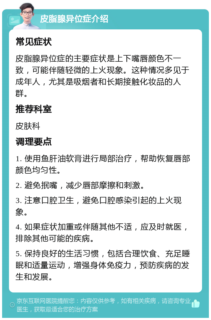 皮脂腺异位症介绍 常见症状 皮脂腺异位症的主要症状是上下嘴唇颜色不一致，可能伴随轻微的上火现象。这种情况多见于成年人，尤其是吸烟者和长期接触化妆品的人群。 推荐科室 皮肤科 调理要点 1. 使用鱼肝油软膏进行局部治疗，帮助恢复唇部颜色均匀性。 2. 避免抿嘴，减少唇部摩擦和刺激。 3. 注意口腔卫生，避免口腔感染引起的上火现象。 4. 如果症状加重或伴随其他不适，应及时就医，排除其他可能的疾病。 5. 保持良好的生活习惯，包括合理饮食、充足睡眠和适量运动，增强身体免疫力，预防疾病的发生和发展。