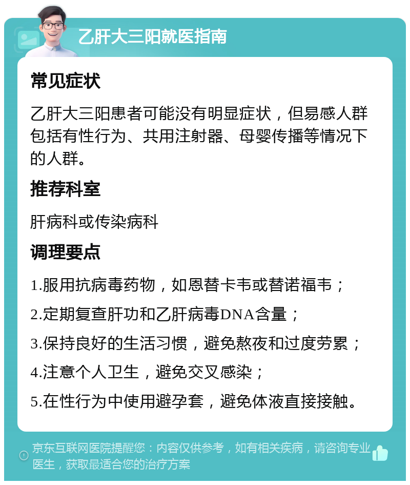 乙肝大三阳就医指南 常见症状 乙肝大三阳患者可能没有明显症状，但易感人群包括有性行为、共用注射器、母婴传播等情况下的人群。 推荐科室 肝病科或传染病科 调理要点 1.服用抗病毒药物，如恩替卡韦或替诺福韦； 2.定期复查肝功和乙肝病毒DNA含量； 3.保持良好的生活习惯，避免熬夜和过度劳累； 4.注意个人卫生，避免交叉感染； 5.在性行为中使用避孕套，避免体液直接接触。