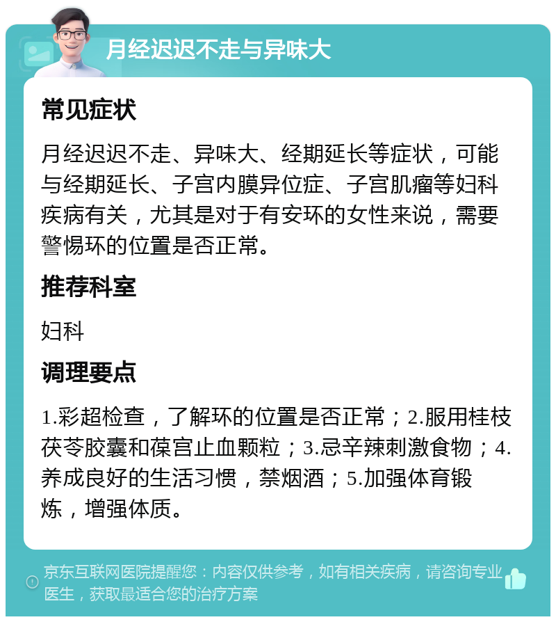 月经迟迟不走与异味大 常见症状 月经迟迟不走、异味大、经期延长等症状，可能与经期延长、子宫内膜异位症、子宫肌瘤等妇科疾病有关，尤其是对于有安环的女性来说，需要警惕环的位置是否正常。 推荐科室 妇科 调理要点 1.彩超检查，了解环的位置是否正常；2.服用桂枝茯苓胶囊和葆宫止血颗粒；3.忌辛辣刺激食物；4.养成良好的生活习惯，禁烟酒；5.加强体育锻炼，增强体质。