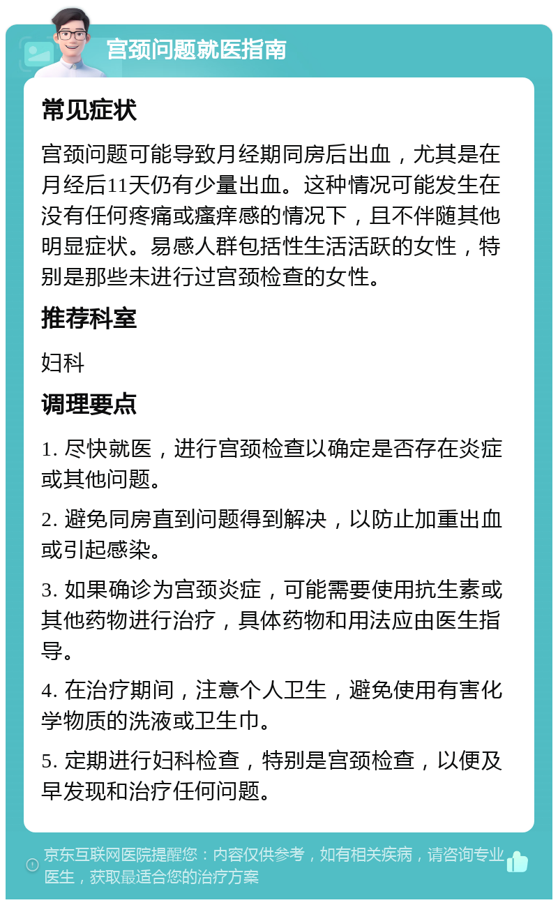 宫颈问题就医指南 常见症状 宫颈问题可能导致月经期同房后出血，尤其是在月经后11天仍有少量出血。这种情况可能发生在没有任何疼痛或瘙痒感的情况下，且不伴随其他明显症状。易感人群包括性生活活跃的女性，特别是那些未进行过宫颈检查的女性。 推荐科室 妇科 调理要点 1. 尽快就医，进行宫颈检查以确定是否存在炎症或其他问题。 2. 避免同房直到问题得到解决，以防止加重出血或引起感染。 3. 如果确诊为宫颈炎症，可能需要使用抗生素或其他药物进行治疗，具体药物和用法应由医生指导。 4. 在治疗期间，注意个人卫生，避免使用有害化学物质的洗液或卫生巾。 5. 定期进行妇科检查，特别是宫颈检查，以便及早发现和治疗任何问题。