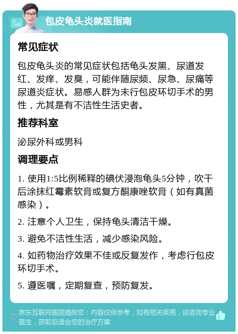 包皮龟头炎就医指南 常见症状 包皮龟头炎的常见症状包括龟头发黑、尿道发红、发痒、发臭，可能伴随尿频、尿急、尿痛等尿道炎症状。易感人群为未行包皮环切手术的男性，尤其是有不洁性生活史者。 推荐科室 泌尿外科或男科 调理要点 1. 使用1:5比例稀释的碘伏浸泡龟头5分钟，吹干后涂抹红霉素软膏或复方酮康唑软膏（如有真菌感染）。 2. 注意个人卫生，保持龟头清洁干燥。 3. 避免不洁性生活，减少感染风险。 4. 如药物治疗效果不佳或反复发作，考虑行包皮环切手术。 5. 遵医嘱，定期复查，预防复发。