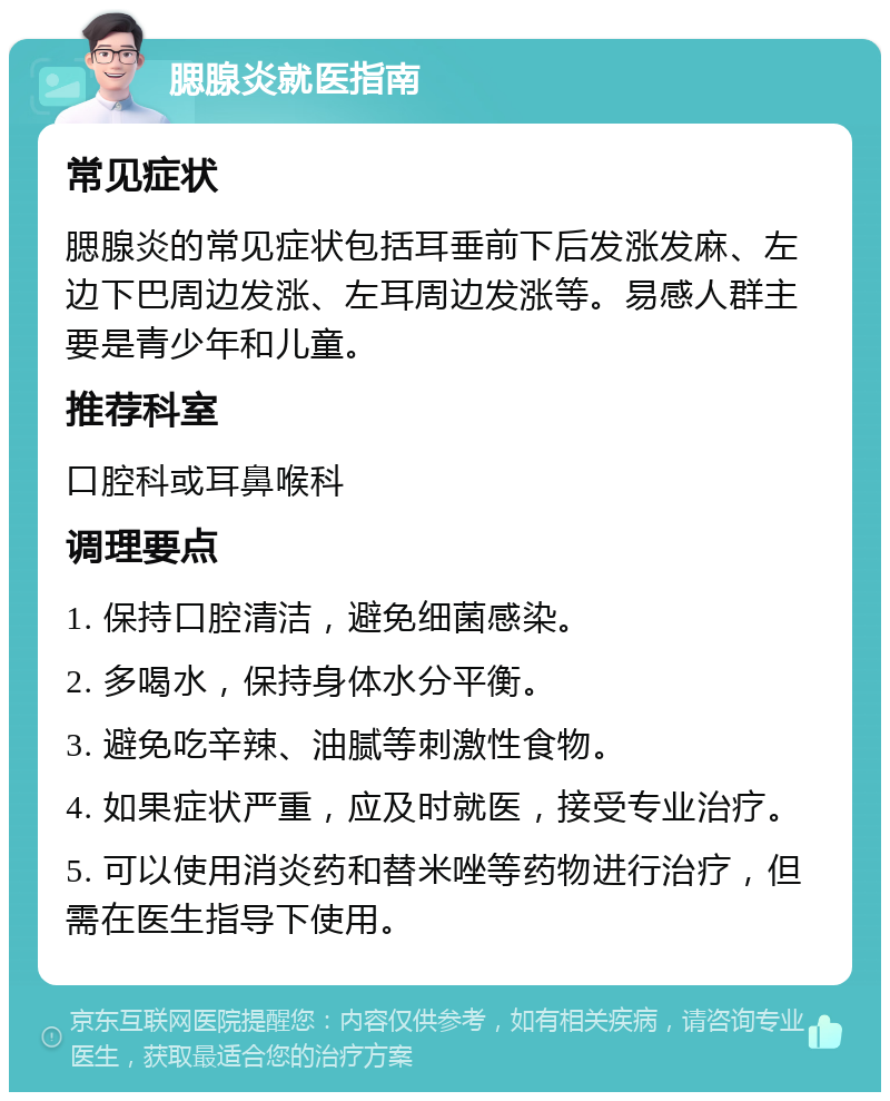 腮腺炎就医指南 常见症状 腮腺炎的常见症状包括耳垂前下后发涨发麻、左边下巴周边发涨、左耳周边发涨等。易感人群主要是青少年和儿童。 推荐科室 口腔科或耳鼻喉科 调理要点 1. 保持口腔清洁，避免细菌感染。 2. 多喝水，保持身体水分平衡。 3. 避免吃辛辣、油腻等刺激性食物。 4. 如果症状严重，应及时就医，接受专业治疗。 5. 可以使用消炎药和替米唑等药物进行治疗，但需在医生指导下使用。