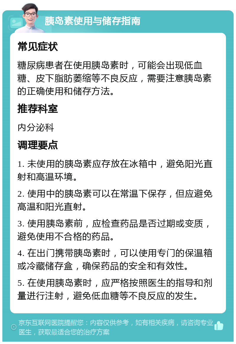 胰岛素使用与储存指南 常见症状 糖尿病患者在使用胰岛素时，可能会出现低血糖、皮下脂肪萎缩等不良反应，需要注意胰岛素的正确使用和储存方法。 推荐科室 内分泌科 调理要点 1. 未使用的胰岛素应存放在冰箱中，避免阳光直射和高温环境。 2. 使用中的胰岛素可以在常温下保存，但应避免高温和阳光直射。 3. 使用胰岛素前，应检查药品是否过期或变质，避免使用不合格的药品。 4. 在出门携带胰岛素时，可以使用专门的保温箱或冷藏储存盒，确保药品的安全和有效性。 5. 在使用胰岛素时，应严格按照医生的指导和剂量进行注射，避免低血糖等不良反应的发生。