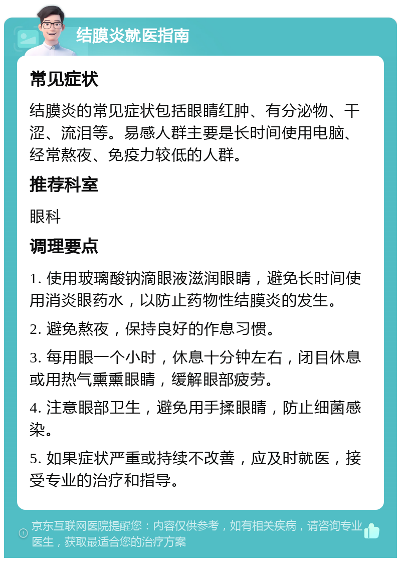 结膜炎就医指南 常见症状 结膜炎的常见症状包括眼睛红肿、有分泌物、干涩、流泪等。易感人群主要是长时间使用电脑、经常熬夜、免疫力较低的人群。 推荐科室 眼科 调理要点 1. 使用玻璃酸钠滴眼液滋润眼睛，避免长时间使用消炎眼药水，以防止药物性结膜炎的发生。 2. 避免熬夜，保持良好的作息习惯。 3. 每用眼一个小时，休息十分钟左右，闭目休息或用热气熏熏眼睛，缓解眼部疲劳。 4. 注意眼部卫生，避免用手揉眼睛，防止细菌感染。 5. 如果症状严重或持续不改善，应及时就医，接受专业的治疗和指导。