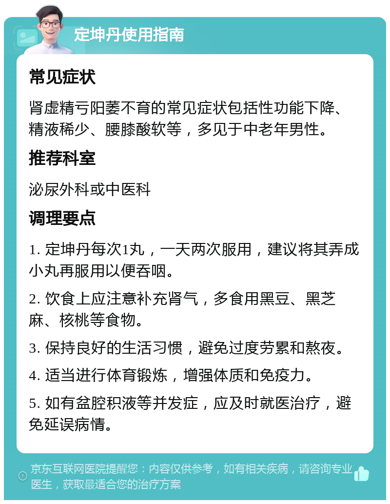 定坤丹使用指南 常见症状 肾虚精亏阳萎不育的常见症状包括性功能下降、精液稀少、腰膝酸软等，多见于中老年男性。 推荐科室 泌尿外科或中医科 调理要点 1. 定坤丹每次1丸，一天两次服用，建议将其弄成小丸再服用以便吞咽。 2. 饮食上应注意补充肾气，多食用黑豆、黑芝麻、核桃等食物。 3. 保持良好的生活习惯，避免过度劳累和熬夜。 4. 适当进行体育锻炼，增强体质和免疫力。 5. 如有盆腔积液等并发症，应及时就医治疗，避免延误病情。