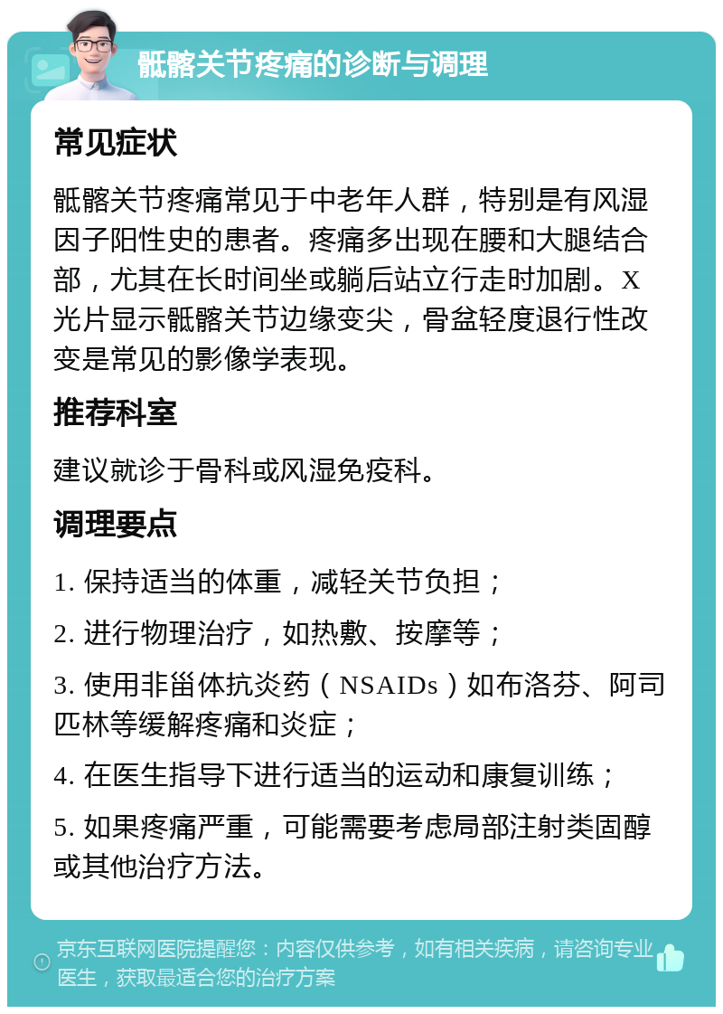 骶髂关节疼痛的诊断与调理 常见症状 骶髂关节疼痛常见于中老年人群，特别是有风湿因子阳性史的患者。疼痛多出现在腰和大腿结合部，尤其在长时间坐或躺后站立行走时加剧。X光片显示骶髂关节边缘变尖，骨盆轻度退行性改变是常见的影像学表现。 推荐科室 建议就诊于骨科或风湿免疫科。 调理要点 1. 保持适当的体重，减轻关节负担； 2. 进行物理治疗，如热敷、按摩等； 3. 使用非甾体抗炎药（NSAIDs）如布洛芬、阿司匹林等缓解疼痛和炎症； 4. 在医生指导下进行适当的运动和康复训练； 5. 如果疼痛严重，可能需要考虑局部注射类固醇或其他治疗方法。