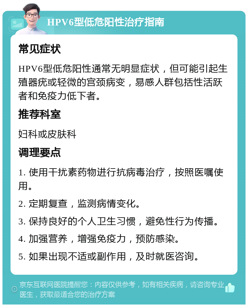 HPV6型低危阳性治疗指南 常见症状 HPV6型低危阳性通常无明显症状，但可能引起生殖器疣或轻微的宫颈病变，易感人群包括性活跃者和免疫力低下者。 推荐科室 妇科或皮肤科 调理要点 1. 使用干扰素药物进行抗病毒治疗，按照医嘱使用。 2. 定期复查，监测病情变化。 3. 保持良好的个人卫生习惯，避免性行为传播。 4. 加强营养，增强免疫力，预防感染。 5. 如果出现不适或副作用，及时就医咨询。