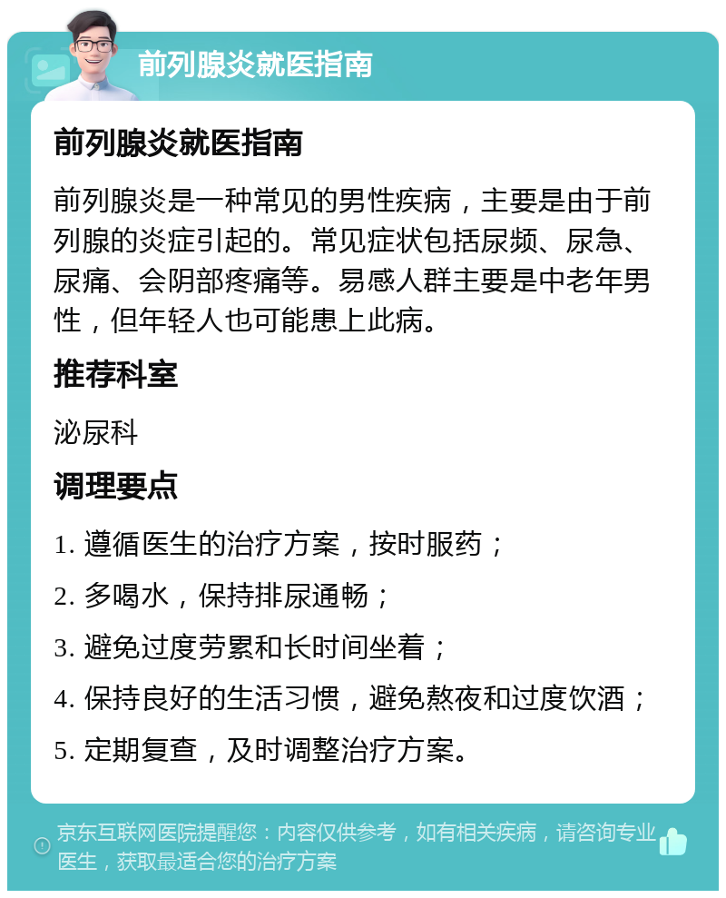 前列腺炎就医指南 前列腺炎就医指南 前列腺炎是一种常见的男性疾病，主要是由于前列腺的炎症引起的。常见症状包括尿频、尿急、尿痛、会阴部疼痛等。易感人群主要是中老年男性，但年轻人也可能患上此病。 推荐科室 泌尿科 调理要点 1. 遵循医生的治疗方案，按时服药； 2. 多喝水，保持排尿通畅； 3. 避免过度劳累和长时间坐着； 4. 保持良好的生活习惯，避免熬夜和过度饮酒； 5. 定期复查，及时调整治疗方案。