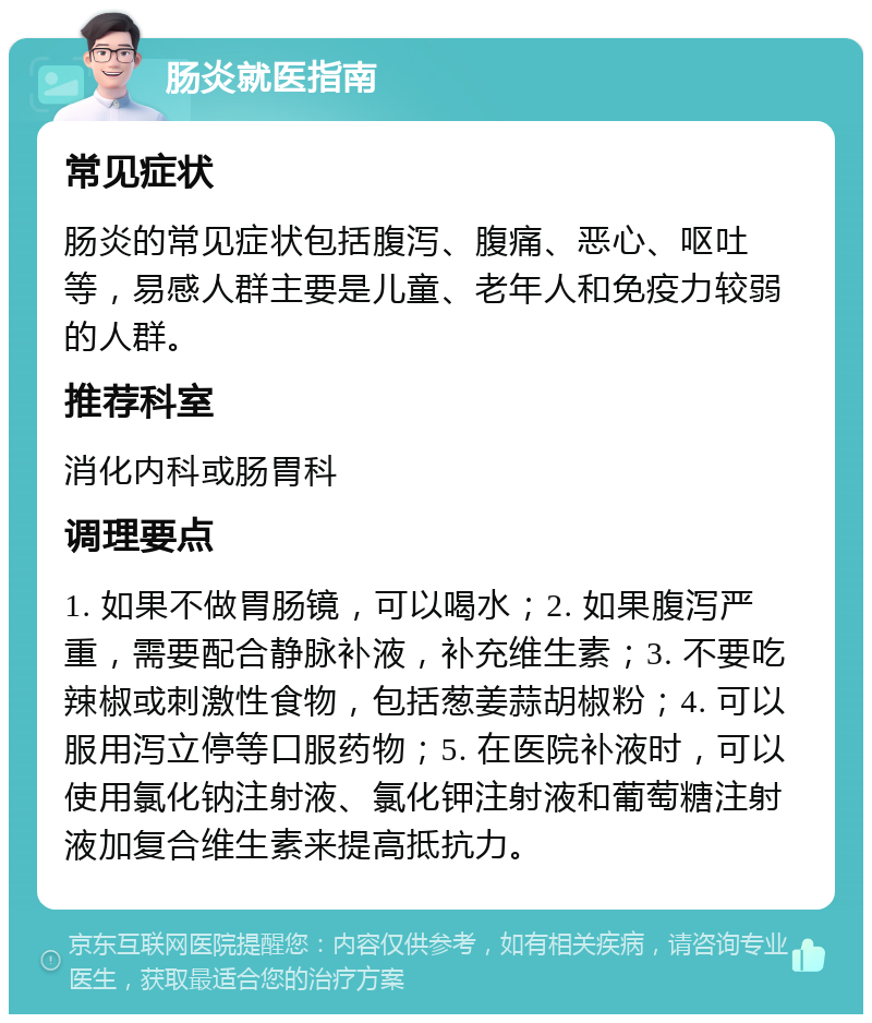 肠炎就医指南 常见症状 肠炎的常见症状包括腹泻、腹痛、恶心、呕吐等，易感人群主要是儿童、老年人和免疫力较弱的人群。 推荐科室 消化内科或肠胃科 调理要点 1. 如果不做胃肠镜，可以喝水；2. 如果腹泻严重，需要配合静脉补液，补充维生素；3. 不要吃辣椒或刺激性食物，包括葱姜蒜胡椒粉；4. 可以服用泻立停等口服药物；5. 在医院补液时，可以使用氯化钠注射液、氯化钾注射液和葡萄糖注射液加复合维生素来提高抵抗力。