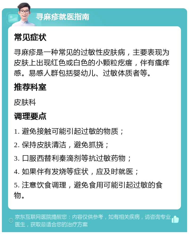 寻麻疹就医指南 常见症状 寻麻疹是一种常见的过敏性皮肤病，主要表现为皮肤上出现红色或白色的小颗粒疙瘩，伴有瘙痒感。易感人群包括婴幼儿、过敏体质者等。 推荐科室 皮肤科 调理要点 1. 避免接触可能引起过敏的物质； 2. 保持皮肤清洁，避免抓挠； 3. 口服西替利秦滴剂等抗过敏药物； 4. 如果伴有发烧等症状，应及时就医； 5. 注意饮食调理，避免食用可能引起过敏的食物。