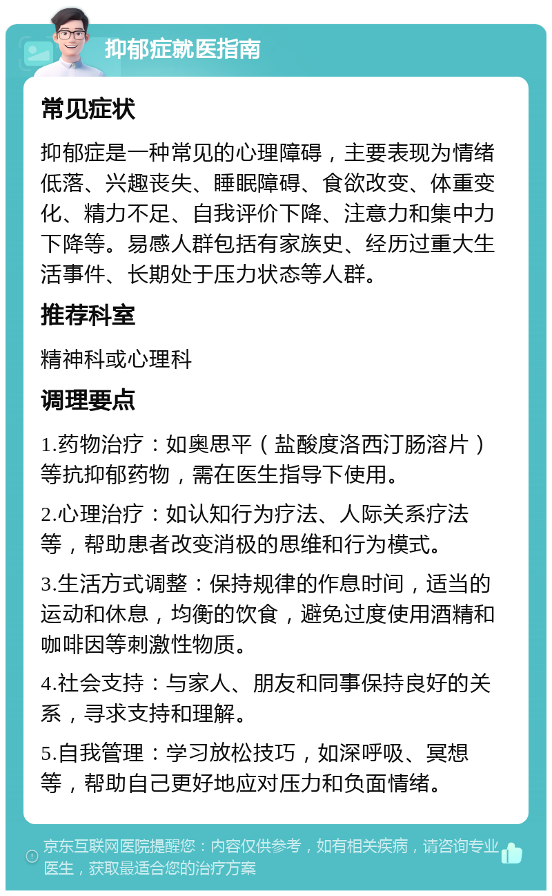 抑郁症就医指南 常见症状 抑郁症是一种常见的心理障碍，主要表现为情绪低落、兴趣丧失、睡眠障碍、食欲改变、体重变化、精力不足、自我评价下降、注意力和集中力下降等。易感人群包括有家族史、经历过重大生活事件、长期处于压力状态等人群。 推荐科室 精神科或心理科 调理要点 1.药物治疗：如奥思平（盐酸度洛西汀肠溶片）等抗抑郁药物，需在医生指导下使用。 2.心理治疗：如认知行为疗法、人际关系疗法等，帮助患者改变消极的思维和行为模式。 3.生活方式调整：保持规律的作息时间，适当的运动和休息，均衡的饮食，避免过度使用酒精和咖啡因等刺激性物质。 4.社会支持：与家人、朋友和同事保持良好的关系，寻求支持和理解。 5.自我管理：学习放松技巧，如深呼吸、冥想等，帮助自己更好地应对压力和负面情绪。