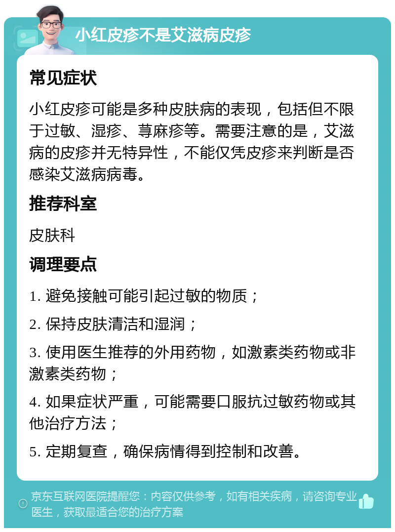 小红皮疹不是艾滋病皮疹 常见症状 小红皮疹可能是多种皮肤病的表现，包括但不限于过敏、湿疹、荨麻疹等。需要注意的是，艾滋病的皮疹并无特异性，不能仅凭皮疹来判断是否感染艾滋病病毒。 推荐科室 皮肤科 调理要点 1. 避免接触可能引起过敏的物质； 2. 保持皮肤清洁和湿润； 3. 使用医生推荐的外用药物，如激素类药物或非激素类药物； 4. 如果症状严重，可能需要口服抗过敏药物或其他治疗方法； 5. 定期复查，确保病情得到控制和改善。