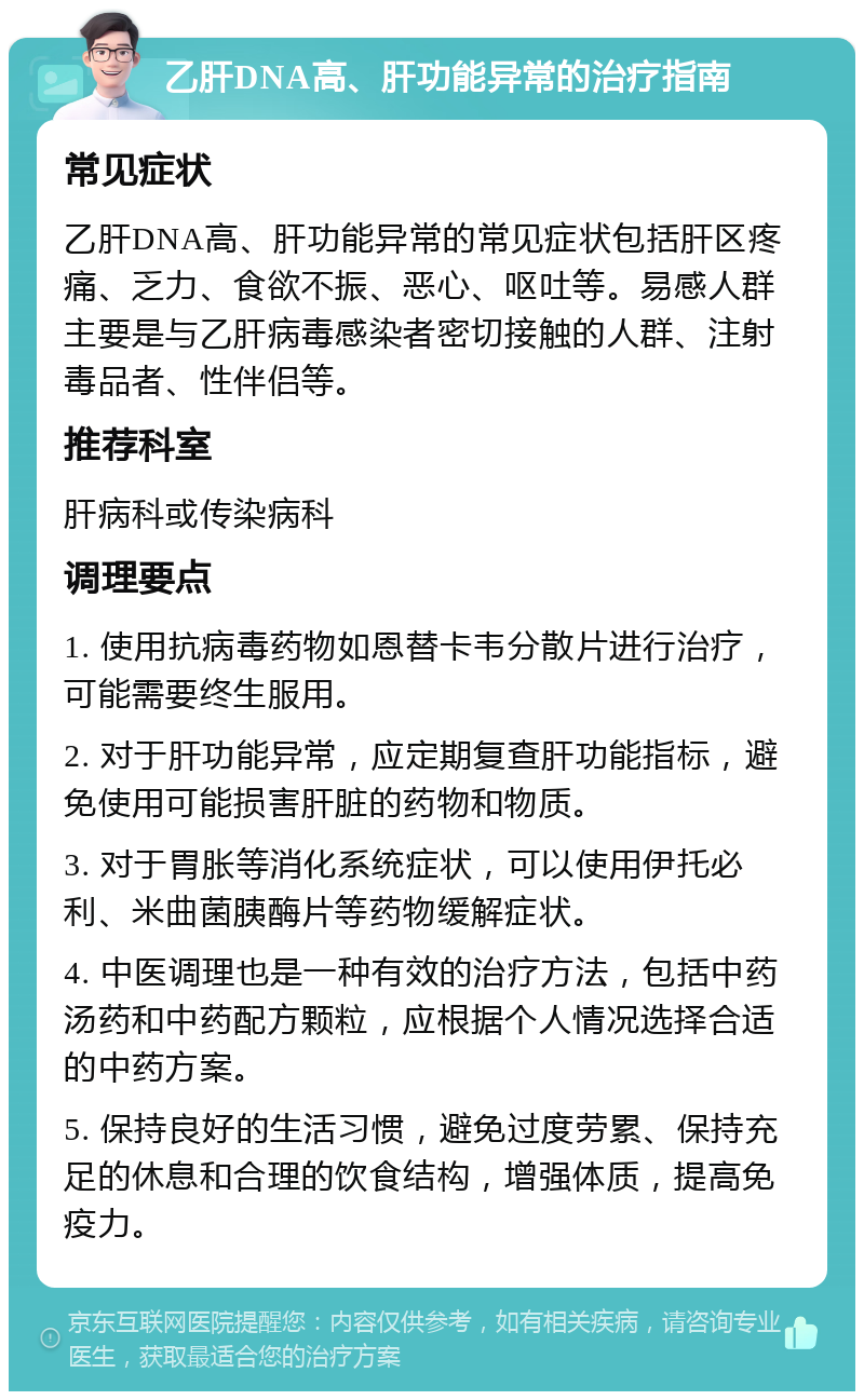 乙肝DNA高、肝功能异常的治疗指南 常见症状 乙肝DNA高、肝功能异常的常见症状包括肝区疼痛、乏力、食欲不振、恶心、呕吐等。易感人群主要是与乙肝病毒感染者密切接触的人群、注射毒品者、性伴侣等。 推荐科室 肝病科或传染病科 调理要点 1. 使用抗病毒药物如恩替卡韦分散片进行治疗，可能需要终生服用。 2. 对于肝功能异常，应定期复查肝功能指标，避免使用可能损害肝脏的药物和物质。 3. 对于胃胀等消化系统症状，可以使用伊托必利、米曲菌胰酶片等药物缓解症状。 4. 中医调理也是一种有效的治疗方法，包括中药汤药和中药配方颗粒，应根据个人情况选择合适的中药方案。 5. 保持良好的生活习惯，避免过度劳累、保持充足的休息和合理的饮食结构，增强体质，提高免疫力。