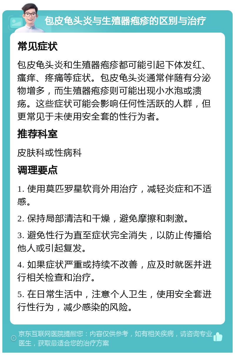 包皮龟头炎与生殖器疱疹的区别与治疗 常见症状 包皮龟头炎和生殖器疱疹都可能引起下体发红、瘙痒、疼痛等症状。包皮龟头炎通常伴随有分泌物增多，而生殖器疱疹则可能出现小水泡或溃疡。这些症状可能会影响任何性活跃的人群，但更常见于未使用安全套的性行为者。 推荐科室 皮肤科或性病科 调理要点 1. 使用莫匹罗星软膏外用治疗，减轻炎症和不适感。 2. 保持局部清洁和干燥，避免摩擦和刺激。 3. 避免性行为直至症状完全消失，以防止传播给他人或引起复发。 4. 如果症状严重或持续不改善，应及时就医并进行相关检查和治疗。 5. 在日常生活中，注意个人卫生，使用安全套进行性行为，减少感染的风险。