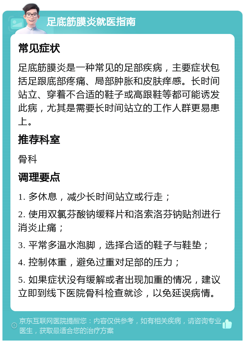 足底筋膜炎就医指南 常见症状 足底筋膜炎是一种常见的足部疾病，主要症状包括足跟底部疼痛、局部肿胀和皮肤痒感。长时间站立、穿着不合适的鞋子或高跟鞋等都可能诱发此病，尤其是需要长时间站立的工作人群更易患上。 推荐科室 骨科 调理要点 1. 多休息，减少长时间站立或行走； 2. 使用双氯芬酸钠缓释片和洛索洛芬钠贴剂进行消炎止痛； 3. 平常多温水泡脚，选择合适的鞋子与鞋垫； 4. 控制体重，避免过重对足部的压力； 5. 如果症状没有缓解或者出现加重的情况，建议立即到线下医院骨科检查就诊，以免延误病情。