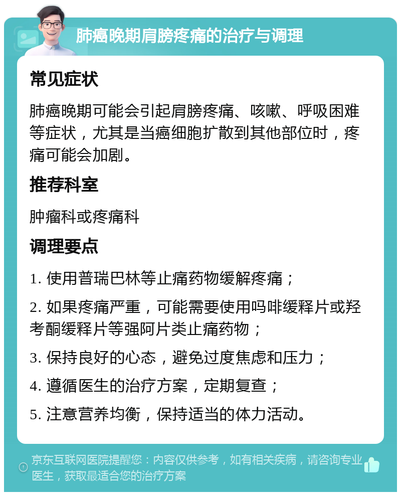 肺癌晚期肩膀疼痛的治疗与调理 常见症状 肺癌晚期可能会引起肩膀疼痛、咳嗽、呼吸困难等症状，尤其是当癌细胞扩散到其他部位时，疼痛可能会加剧。 推荐科室 肿瘤科或疼痛科 调理要点 1. 使用普瑞巴林等止痛药物缓解疼痛； 2. 如果疼痛严重，可能需要使用吗啡缓释片或羟考酮缓释片等强阿片类止痛药物； 3. 保持良好的心态，避免过度焦虑和压力； 4. 遵循医生的治疗方案，定期复查； 5. 注意营养均衡，保持适当的体力活动。