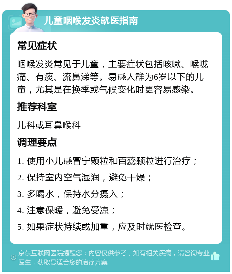 儿童咽喉发炎就医指南 常见症状 咽喉发炎常见于儿童，主要症状包括咳嗽、喉咙痛、有痰、流鼻涕等。易感人群为6岁以下的儿童，尤其是在换季或气候变化时更容易感染。 推荐科室 儿科或耳鼻喉科 调理要点 1. 使用小儿感冒宁颗粒和百蕊颗粒进行治疗； 2. 保持室内空气湿润，避免干燥； 3. 多喝水，保持水分摄入； 4. 注意保暖，避免受凉； 5. 如果症状持续或加重，应及时就医检查。