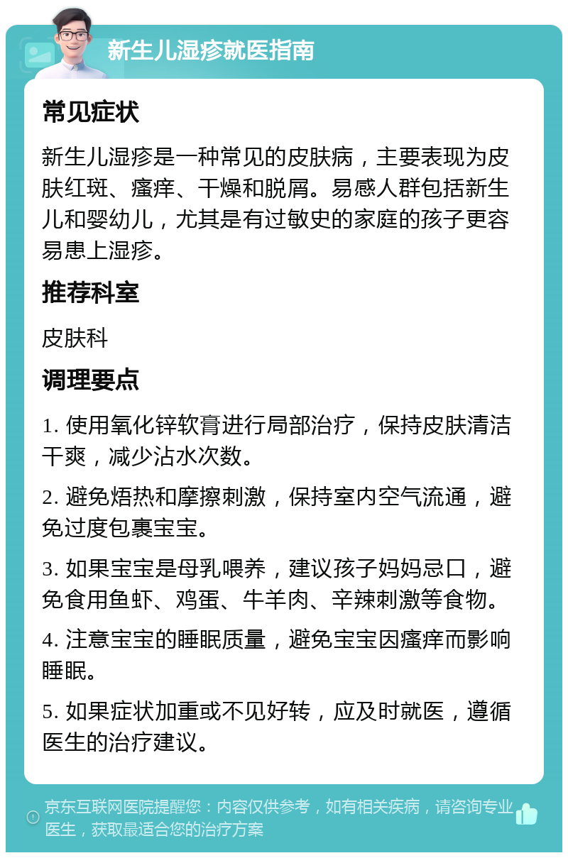 新生儿湿疹就医指南 常见症状 新生儿湿疹是一种常见的皮肤病，主要表现为皮肤红斑、瘙痒、干燥和脱屑。易感人群包括新生儿和婴幼儿，尤其是有过敏史的家庭的孩子更容易患上湿疹。 推荐科室 皮肤科 调理要点 1. 使用氧化锌软膏进行局部治疗，保持皮肤清洁干爽，减少沾水次数。 2. 避免焐热和摩擦刺激，保持室内空气流通，避免过度包裹宝宝。 3. 如果宝宝是母乳喂养，建议孩子妈妈忌口，避免食用鱼虾、鸡蛋、牛羊肉、辛辣刺激等食物。 4. 注意宝宝的睡眠质量，避免宝宝因瘙痒而影响睡眠。 5. 如果症状加重或不见好转，应及时就医，遵循医生的治疗建议。