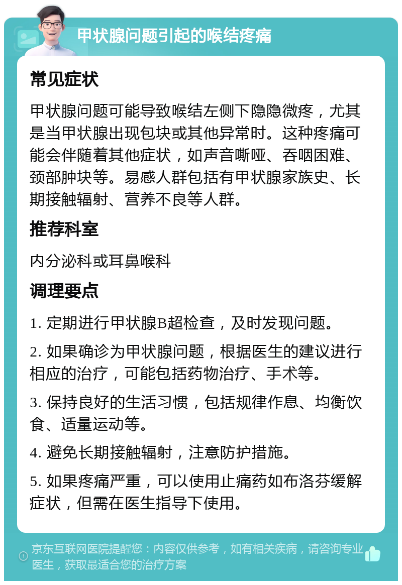 甲状腺问题引起的喉结疼痛 常见症状 甲状腺问题可能导致喉结左侧下隐隐微疼，尤其是当甲状腺出现包块或其他异常时。这种疼痛可能会伴随着其他症状，如声音嘶哑、吞咽困难、颈部肿块等。易感人群包括有甲状腺家族史、长期接触辐射、营养不良等人群。 推荐科室 内分泌科或耳鼻喉科 调理要点 1. 定期进行甲状腺B超检查，及时发现问题。 2. 如果确诊为甲状腺问题，根据医生的建议进行相应的治疗，可能包括药物治疗、手术等。 3. 保持良好的生活习惯，包括规律作息、均衡饮食、适量运动等。 4. 避免长期接触辐射，注意防护措施。 5. 如果疼痛严重，可以使用止痛药如布洛芬缓解症状，但需在医生指导下使用。