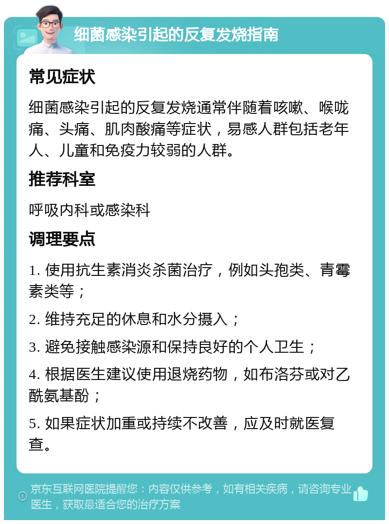 细菌感染引起的反复发烧指南 常见症状 细菌感染引起的反复发烧通常伴随着咳嗽、喉咙痛、头痛、肌肉酸痛等症状，易感人群包括老年人、儿童和免疫力较弱的人群。 推荐科室 呼吸内科或感染科 调理要点 1. 使用抗生素消炎杀菌治疗，例如头孢类、青霉素类等； 2. 维持充足的休息和水分摄入； 3. 避免接触感染源和保持良好的个人卫生； 4. 根据医生建议使用退烧药物，如布洛芬或对乙酰氨基酚； 5. 如果症状加重或持续不改善，应及时就医复查。