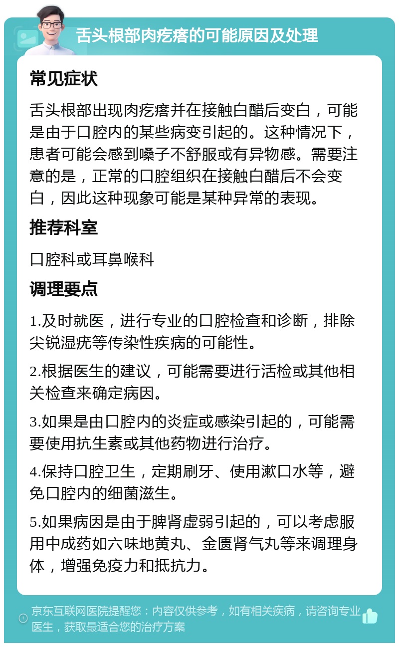 舌头根部肉疙瘩的可能原因及处理 常见症状 舌头根部出现肉疙瘩并在接触白醋后变白，可能是由于口腔内的某些病变引起的。这种情况下，患者可能会感到嗓子不舒服或有异物感。需要注意的是，正常的口腔组织在接触白醋后不会变白，因此这种现象可能是某种异常的表现。 推荐科室 口腔科或耳鼻喉科 调理要点 1.及时就医，进行专业的口腔检查和诊断，排除尖锐湿疣等传染性疾病的可能性。 2.根据医生的建议，可能需要进行活检或其他相关检查来确定病因。 3.如果是由口腔内的炎症或感染引起的，可能需要使用抗生素或其他药物进行治疗。 4.保持口腔卫生，定期刷牙、使用漱口水等，避免口腔内的细菌滋生。 5.如果病因是由于脾肾虚弱引起的，可以考虑服用中成药如六味地黄丸、金匮肾气丸等来调理身体，增强免疫力和抵抗力。