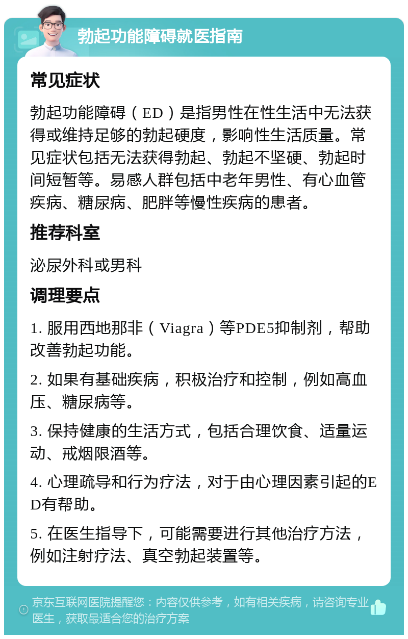 勃起功能障碍就医指南 常见症状 勃起功能障碍（ED）是指男性在性生活中无法获得或维持足够的勃起硬度，影响性生活质量。常见症状包括无法获得勃起、勃起不坚硬、勃起时间短暂等。易感人群包括中老年男性、有心血管疾病、糖尿病、肥胖等慢性疾病的患者。 推荐科室 泌尿外科或男科 调理要点 1. 服用西地那非（Viagra）等PDE5抑制剂，帮助改善勃起功能。 2. 如果有基础疾病，积极治疗和控制，例如高血压、糖尿病等。 3. 保持健康的生活方式，包括合理饮食、适量运动、戒烟限酒等。 4. 心理疏导和行为疗法，对于由心理因素引起的ED有帮助。 5. 在医生指导下，可能需要进行其他治疗方法，例如注射疗法、真空勃起装置等。