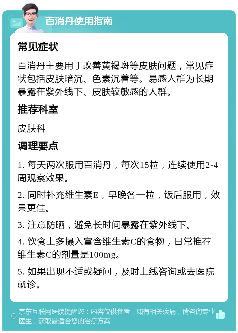 百消丹使用指南 常见症状 百消丹主要用于改善黄褐斑等皮肤问题，常见症状包括皮肤暗沉、色素沉着等。易感人群为长期暴露在紫外线下、皮肤较敏感的人群。 推荐科室 皮肤科 调理要点 1. 每天两次服用百消丹，每次15粒，连续使用2-4周观察效果。 2. 同时补充维生素E，早晚各一粒，饭后服用，效果更佳。 3. 注意防晒，避免长时间暴露在紫外线下。 4. 饮食上多摄入富含维生素C的食物，日常推荐维生素C的剂量是100mg。 5. 如果出现不适或疑问，及时上线咨询或去医院就诊。