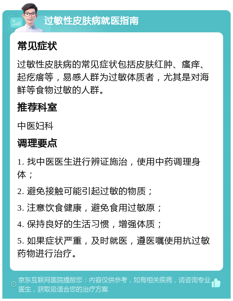 过敏性皮肤病就医指南 常见症状 过敏性皮肤病的常见症状包括皮肤红肿、瘙痒、起疙瘩等，易感人群为过敏体质者，尤其是对海鲜等食物过敏的人群。 推荐科室 中医妇科 调理要点 1. 找中医医生进行辨证施治，使用中药调理身体； 2. 避免接触可能引起过敏的物质； 3. 注意饮食健康，避免食用过敏原； 4. 保持良好的生活习惯，增强体质； 5. 如果症状严重，及时就医，遵医嘱使用抗过敏药物进行治疗。