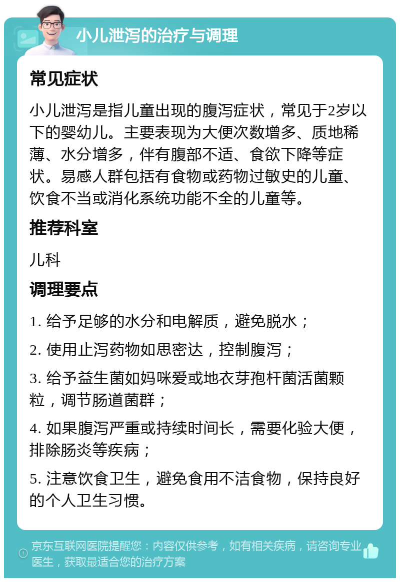 小儿泄泻的治疗与调理 常见症状 小儿泄泻是指儿童出现的腹泻症状，常见于2岁以下的婴幼儿。主要表现为大便次数增多、质地稀薄、水分增多，伴有腹部不适、食欲下降等症状。易感人群包括有食物或药物过敏史的儿童、饮食不当或消化系统功能不全的儿童等。 推荐科室 儿科 调理要点 1. 给予足够的水分和电解质，避免脱水； 2. 使用止泻药物如思密达，控制腹泻； 3. 给予益生菌如妈咪爱或地衣芽孢杆菌活菌颗粒，调节肠道菌群； 4. 如果腹泻严重或持续时间长，需要化验大便，排除肠炎等疾病； 5. 注意饮食卫生，避免食用不洁食物，保持良好的个人卫生习惯。