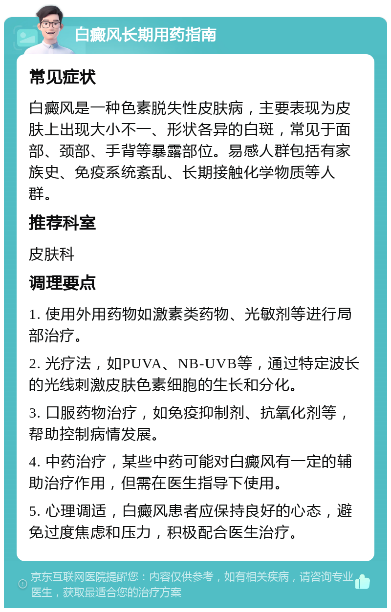 白癜风长期用药指南 常见症状 白癜风是一种色素脱失性皮肤病，主要表现为皮肤上出现大小不一、形状各异的白斑，常见于面部、颈部、手背等暴露部位。易感人群包括有家族史、免疫系统紊乱、长期接触化学物质等人群。 推荐科室 皮肤科 调理要点 1. 使用外用药物如激素类药物、光敏剂等进行局部治疗。 2. 光疗法，如PUVA、NB-UVB等，通过特定波长的光线刺激皮肤色素细胞的生长和分化。 3. 口服药物治疗，如免疫抑制剂、抗氧化剂等，帮助控制病情发展。 4. 中药治疗，某些中药可能对白癜风有一定的辅助治疗作用，但需在医生指导下使用。 5. 心理调适，白癜风患者应保持良好的心态，避免过度焦虑和压力，积极配合医生治疗。