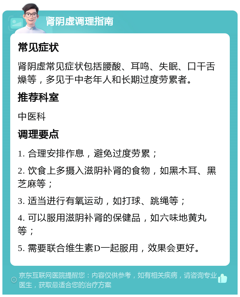 肾阴虚调理指南 常见症状 肾阴虚常见症状包括腰酸、耳鸣、失眠、口干舌燥等，多见于中老年人和长期过度劳累者。 推荐科室 中医科 调理要点 1. 合理安排作息，避免过度劳累； 2. 饮食上多摄入滋阴补肾的食物，如黑木耳、黑芝麻等； 3. 适当进行有氧运动，如打球、跳绳等； 4. 可以服用滋阴补肾的保健品，如六味地黄丸等； 5. 需要联合维生素D一起服用，效果会更好。