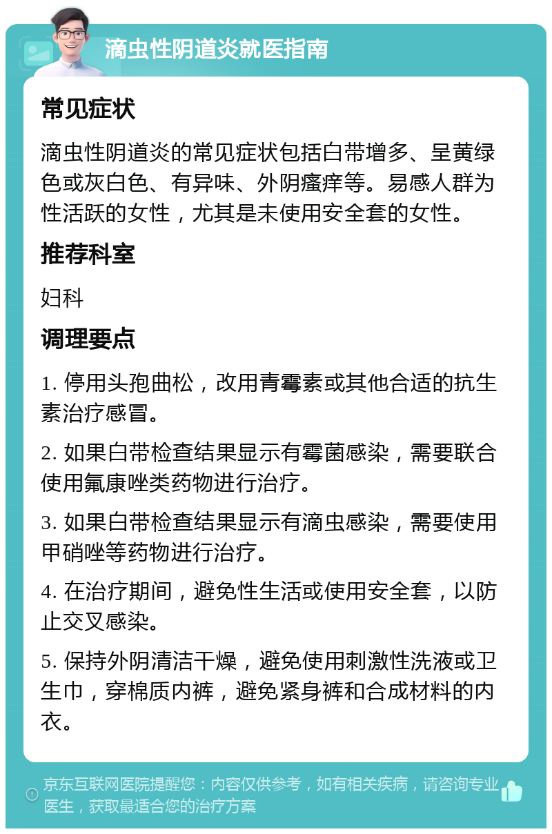 滴虫性阴道炎就医指南 常见症状 滴虫性阴道炎的常见症状包括白带增多、呈黄绿色或灰白色、有异味、外阴瘙痒等。易感人群为性活跃的女性，尤其是未使用安全套的女性。 推荐科室 妇科 调理要点 1. 停用头孢曲松，改用青霉素或其他合适的抗生素治疗感冒。 2. 如果白带检查结果显示有霉菌感染，需要联合使用氟康唑类药物进行治疗。 3. 如果白带检查结果显示有滴虫感染，需要使用甲硝唑等药物进行治疗。 4. 在治疗期间，避免性生活或使用安全套，以防止交叉感染。 5. 保持外阴清洁干燥，避免使用刺激性洗液或卫生巾，穿棉质内裤，避免紧身裤和合成材料的内衣。