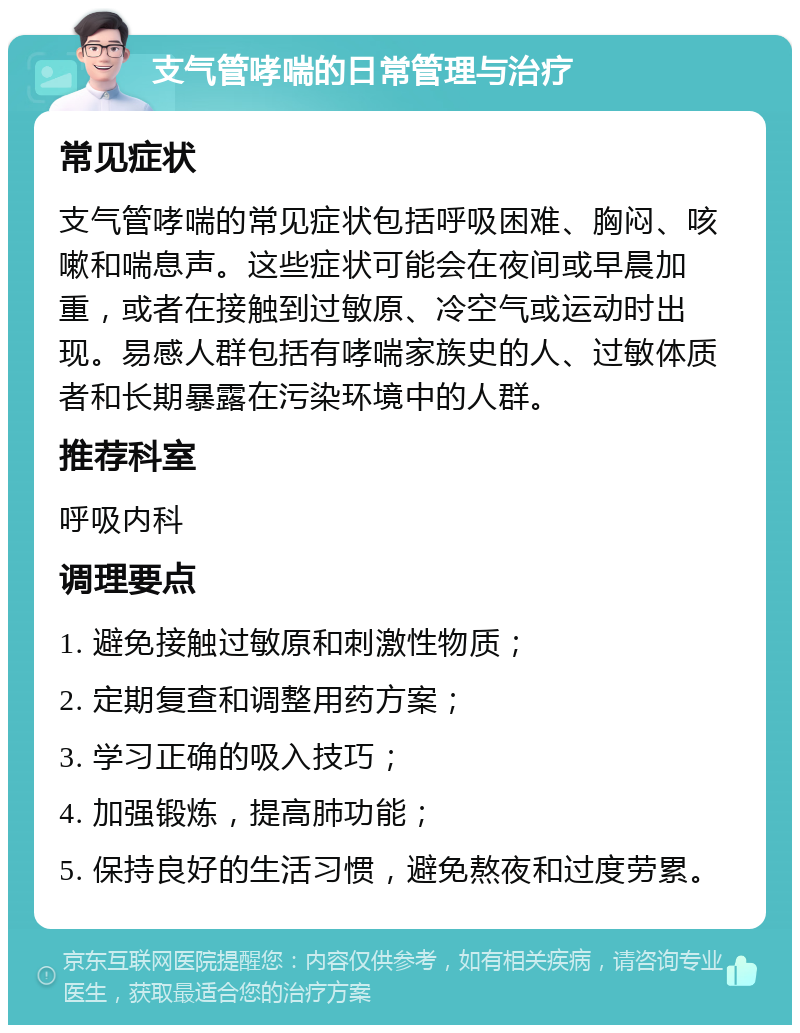 支气管哮喘的日常管理与治疗 常见症状 支气管哮喘的常见症状包括呼吸困难、胸闷、咳嗽和喘息声。这些症状可能会在夜间或早晨加重，或者在接触到过敏原、冷空气或运动时出现。易感人群包括有哮喘家族史的人、过敏体质者和长期暴露在污染环境中的人群。 推荐科室 呼吸内科 调理要点 1. 避免接触过敏原和刺激性物质； 2. 定期复查和调整用药方案； 3. 学习正确的吸入技巧； 4. 加强锻炼，提高肺功能； 5. 保持良好的生活习惯，避免熬夜和过度劳累。