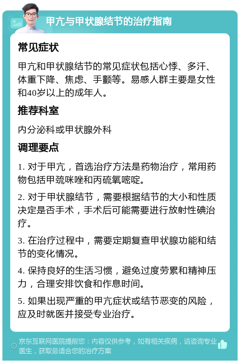 甲亢与甲状腺结节的治疗指南 常见症状 甲亢和甲状腺结节的常见症状包括心悸、多汗、体重下降、焦虑、手颤等。易感人群主要是女性和40岁以上的成年人。 推荐科室 内分泌科或甲状腺外科 调理要点 1. 对于甲亢，首选治疗方法是药物治疗，常用药物包括甲巯咪唑和丙硫氧嘧啶。 2. 对于甲状腺结节，需要根据结节的大小和性质决定是否手术，手术后可能需要进行放射性碘治疗。 3. 在治疗过程中，需要定期复查甲状腺功能和结节的变化情况。 4. 保持良好的生活习惯，避免过度劳累和精神压力，合理安排饮食和作息时间。 5. 如果出现严重的甲亢症状或结节恶变的风险，应及时就医并接受专业治疗。