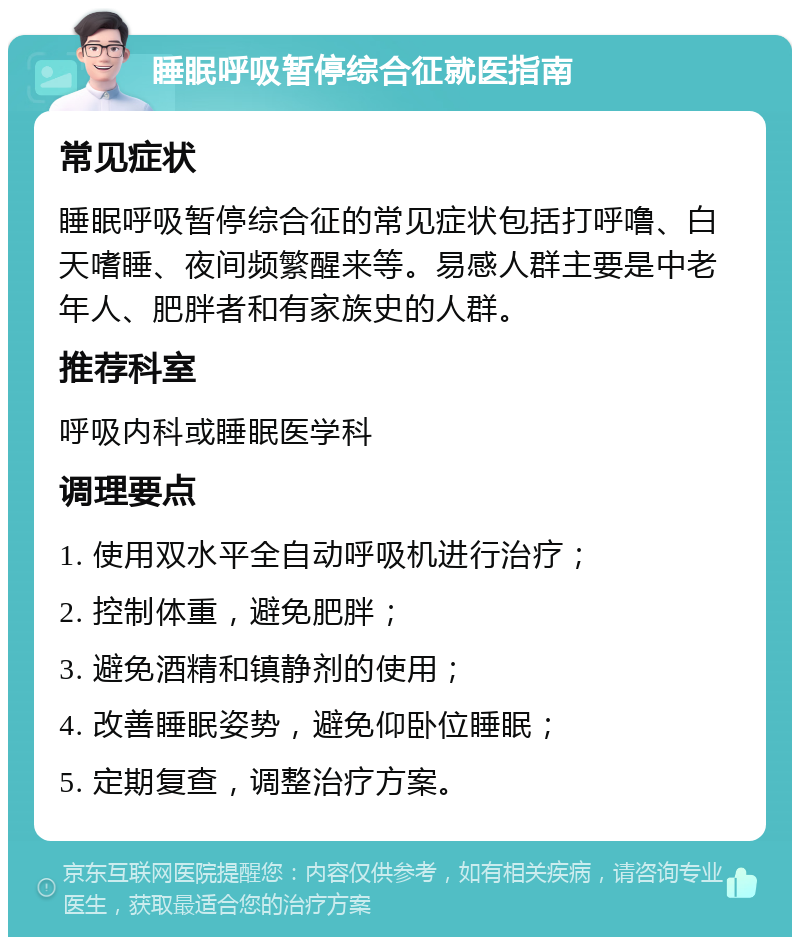 睡眠呼吸暂停综合征就医指南 常见症状 睡眠呼吸暂停综合征的常见症状包括打呼噜、白天嗜睡、夜间频繁醒来等。易感人群主要是中老年人、肥胖者和有家族史的人群。 推荐科室 呼吸内科或睡眠医学科 调理要点 1. 使用双水平全自动呼吸机进行治疗； 2. 控制体重，避免肥胖； 3. 避免酒精和镇静剂的使用； 4. 改善睡眠姿势，避免仰卧位睡眠； 5. 定期复查，调整治疗方案。