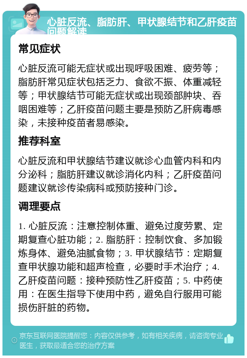 心脏反流、脂肪肝、甲状腺结节和乙肝疫苗问题解读 常见症状 心脏反流可能无症状或出现呼吸困难、疲劳等；脂肪肝常见症状包括乏力、食欲不振、体重减轻等；甲状腺结节可能无症状或出现颈部肿块、吞咽困难等；乙肝疫苗问题主要是预防乙肝病毒感染，未接种疫苗者易感染。 推荐科室 心脏反流和甲状腺结节建议就诊心血管内科和内分泌科；脂肪肝建议就诊消化内科；乙肝疫苗问题建议就诊传染病科或预防接种门诊。 调理要点 1. 心脏反流：注意控制体重、避免过度劳累、定期复查心脏功能；2. 脂肪肝：控制饮食、多加锻炼身体、避免油腻食物；3. 甲状腺结节：定期复查甲状腺功能和超声检查，必要时手术治疗；4. 乙肝疫苗问题：接种预防性乙肝疫苗；5. 中药使用：在医生指导下使用中药，避免自行服用可能损伤肝脏的药物。