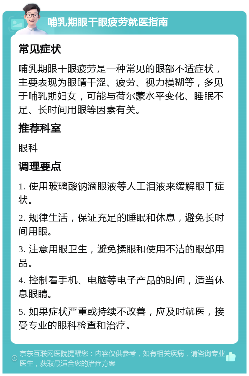 哺乳期眼干眼疲劳就医指南 常见症状 哺乳期眼干眼疲劳是一种常见的眼部不适症状，主要表现为眼睛干涩、疲劳、视力模糊等，多见于哺乳期妇女，可能与荷尔蒙水平变化、睡眠不足、长时间用眼等因素有关。 推荐科室 眼科 调理要点 1. 使用玻璃酸钠滴眼液等人工泪液来缓解眼干症状。 2. 规律生活，保证充足的睡眠和休息，避免长时间用眼。 3. 注意用眼卫生，避免揉眼和使用不洁的眼部用品。 4. 控制看手机、电脑等电子产品的时间，适当休息眼睛。 5. 如果症状严重或持续不改善，应及时就医，接受专业的眼科检查和治疗。