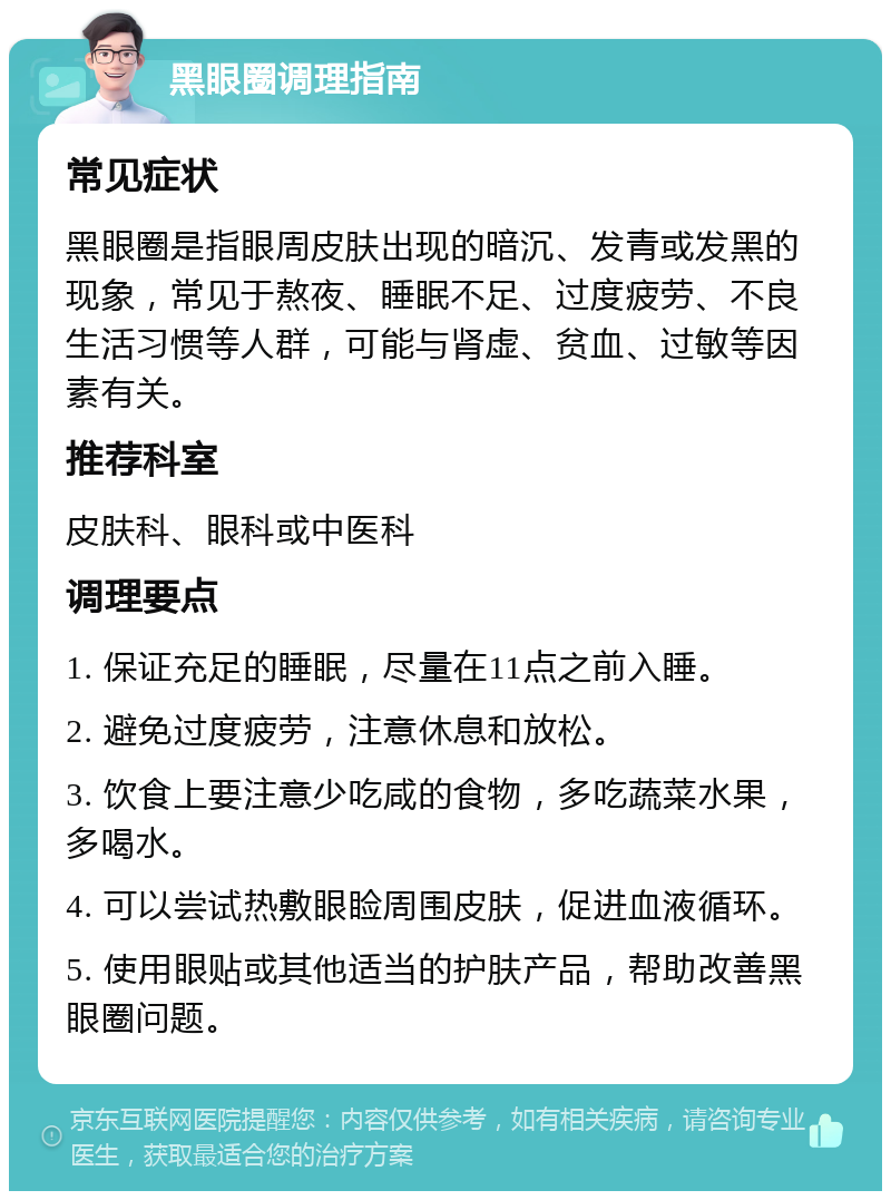 黑眼圈调理指南 常见症状 黑眼圈是指眼周皮肤出现的暗沉、发青或发黑的现象，常见于熬夜、睡眠不足、过度疲劳、不良生活习惯等人群，可能与肾虚、贫血、过敏等因素有关。 推荐科室 皮肤科、眼科或中医科 调理要点 1. 保证充足的睡眠，尽量在11点之前入睡。 2. 避免过度疲劳，注意休息和放松。 3. 饮食上要注意少吃咸的食物，多吃蔬菜水果，多喝水。 4. 可以尝试热敷眼睑周围皮肤，促进血液循环。 5. 使用眼贴或其他适当的护肤产品，帮助改善黑眼圈问题。