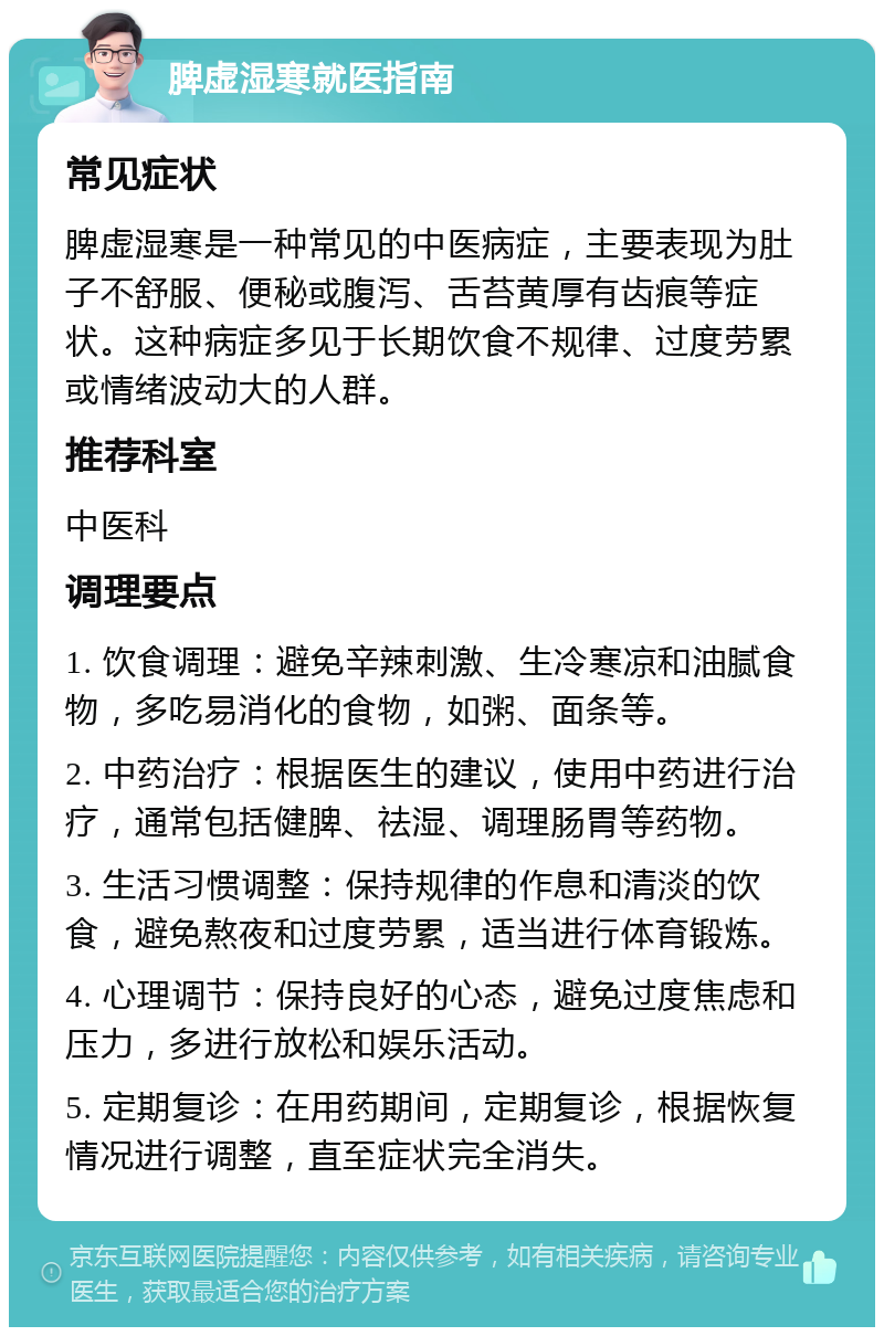 脾虚湿寒就医指南 常见症状 脾虚湿寒是一种常见的中医病症，主要表现为肚子不舒服、便秘或腹泻、舌苔黄厚有齿痕等症状。这种病症多见于长期饮食不规律、过度劳累或情绪波动大的人群。 推荐科室 中医科 调理要点 1. 饮食调理：避免辛辣刺激、生冷寒凉和油腻食物，多吃易消化的食物，如粥、面条等。 2. 中药治疗：根据医生的建议，使用中药进行治疗，通常包括健脾、祛湿、调理肠胃等药物。 3. 生活习惯调整：保持规律的作息和清淡的饮食，避免熬夜和过度劳累，适当进行体育锻炼。 4. 心理调节：保持良好的心态，避免过度焦虑和压力，多进行放松和娱乐活动。 5. 定期复诊：在用药期间，定期复诊，根据恢复情况进行调整，直至症状完全消失。