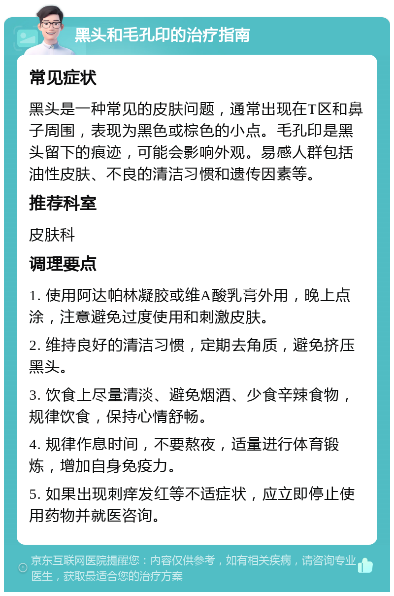 黑头和毛孔印的治疗指南 常见症状 黑头是一种常见的皮肤问题，通常出现在T区和鼻子周围，表现为黑色或棕色的小点。毛孔印是黑头留下的痕迹，可能会影响外观。易感人群包括油性皮肤、不良的清洁习惯和遗传因素等。 推荐科室 皮肤科 调理要点 1. 使用阿达帕林凝胶或维A酸乳膏外用，晚上点涂，注意避免过度使用和刺激皮肤。 2. 维持良好的清洁习惯，定期去角质，避免挤压黑头。 3. 饮食上尽量清淡、避免烟酒、少食辛辣食物，规律饮食，保持心情舒畅。 4. 规律作息时间，不要熬夜，适量进行体育锻炼，增加自身免疫力。 5. 如果出现刺痒发红等不适症状，应立即停止使用药物并就医咨询。