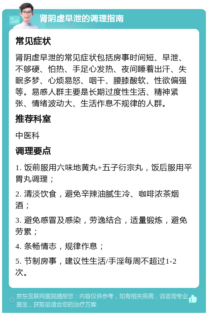 肾阴虚早泄的调理指南 常见症状 肾阴虚早泄的常见症状包括房事时间短、早泄、不够硬、怕热、手足心发热、夜间睡着出汗、失眠多梦、心烦易怒、咽干、腰膝酸软、性欲偏强等。易感人群主要是长期过度性生活、精神紧张、情绪波动大、生活作息不规律的人群。 推荐科室 中医科 调理要点 1. 饭前服用六味地黄丸+五子衍宗丸，饭后服用平胃丸调理； 2. 清淡饮食，避免辛辣油腻生冷、咖啡浓茶烟酒； 3. 避免感冒及感染，劳逸结合，适量锻炼，避免劳累； 4. 条畅情志，规律作息； 5. 节制房事，建议性生活/手淫每周不超过1-2次。