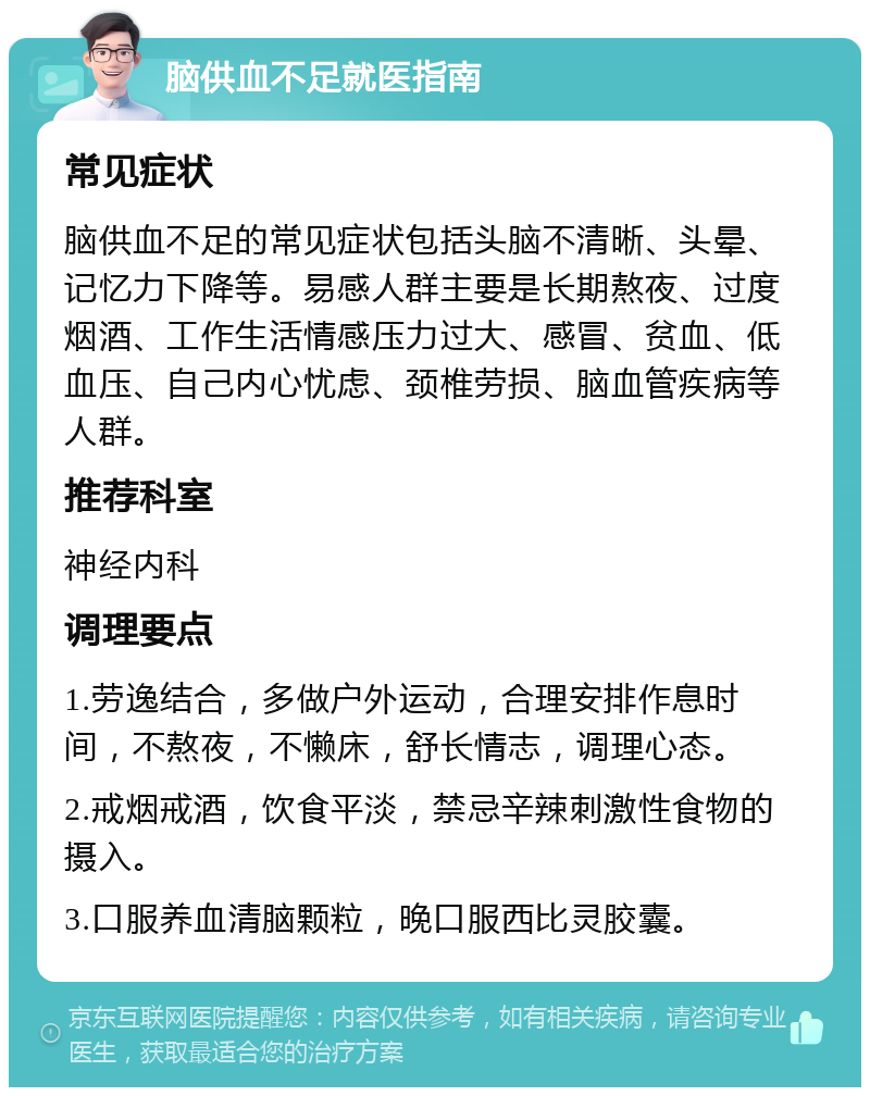 脑供血不足就医指南 常见症状 脑供血不足的常见症状包括头脑不清晰、头晕、记忆力下降等。易感人群主要是长期熬夜、过度烟酒、工作生活情感压力过大、感冒、贫血、低血压、自己内心忧虑、颈椎劳损、脑血管疾病等人群。 推荐科室 神经内科 调理要点 1.劳逸结合，多做户外运动，合理安排作息时间，不熬夜，不懒床，舒长情志，调理心态。 2.戒烟戒酒，饮食平淡，禁忌辛辣刺激性食物的摄入。 3.口服养血清脑颗粒，晚口服西比灵胶囊。