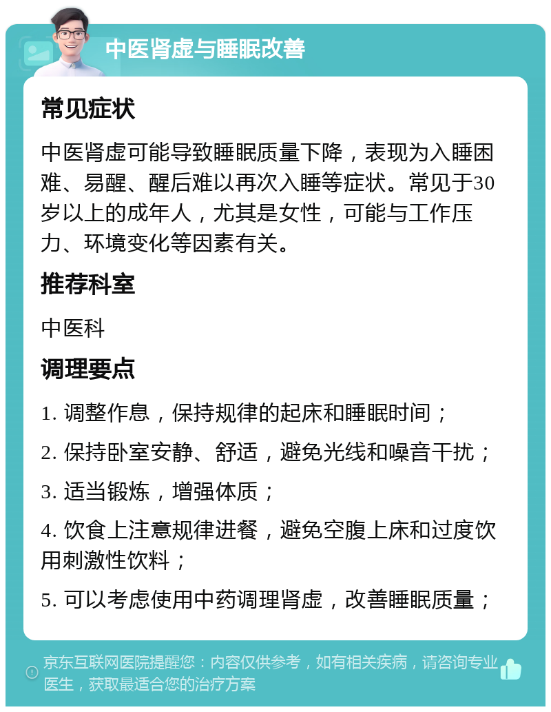 中医肾虚与睡眠改善 常见症状 中医肾虚可能导致睡眠质量下降，表现为入睡困难、易醒、醒后难以再次入睡等症状。常见于30岁以上的成年人，尤其是女性，可能与工作压力、环境变化等因素有关。 推荐科室 中医科 调理要点 1. 调整作息，保持规律的起床和睡眠时间； 2. 保持卧室安静、舒适，避免光线和噪音干扰； 3. 适当锻炼，增强体质； 4. 饮食上注意规律进餐，避免空腹上床和过度饮用刺激性饮料； 5. 可以考虑使用中药调理肾虚，改善睡眠质量；