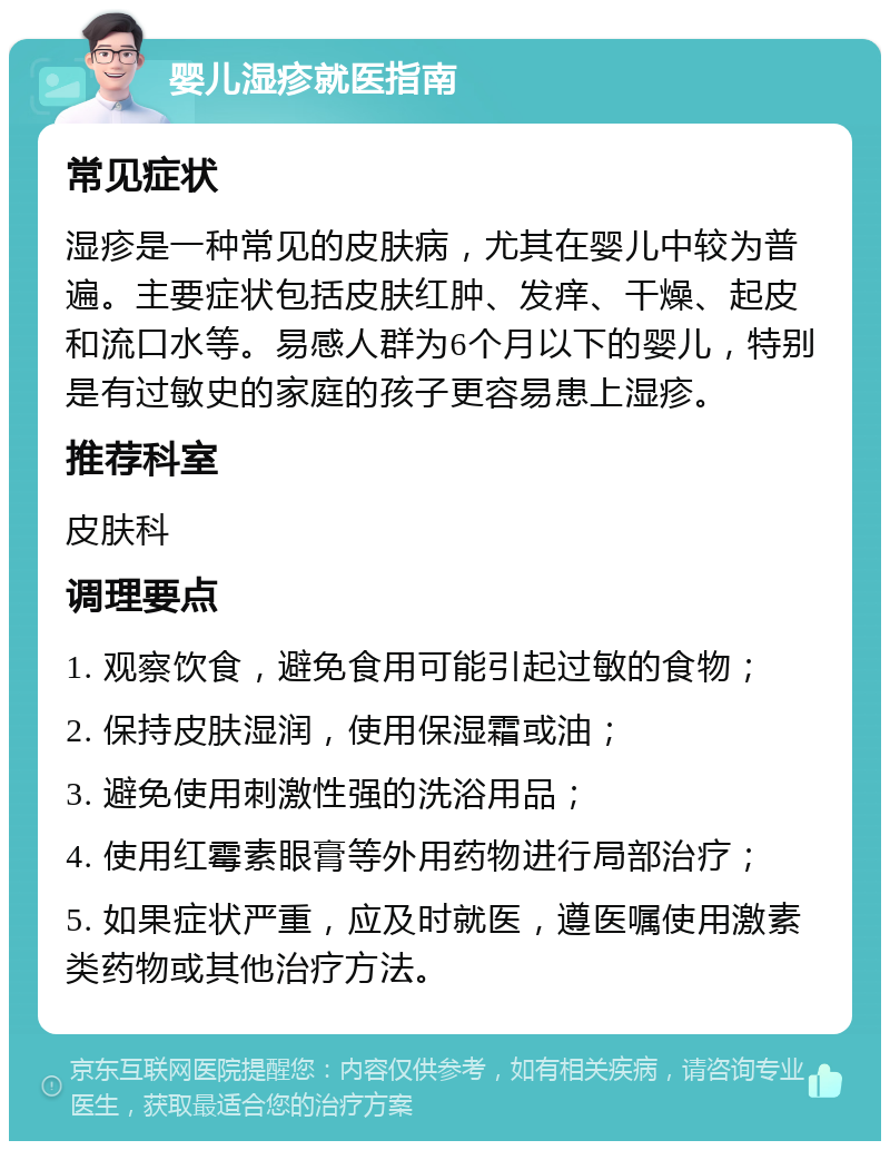 婴儿湿疹就医指南 常见症状 湿疹是一种常见的皮肤病，尤其在婴儿中较为普遍。主要症状包括皮肤红肿、发痒、干燥、起皮和流口水等。易感人群为6个月以下的婴儿，特别是有过敏史的家庭的孩子更容易患上湿疹。 推荐科室 皮肤科 调理要点 1. 观察饮食，避免食用可能引起过敏的食物； 2. 保持皮肤湿润，使用保湿霜或油； 3. 避免使用刺激性强的洗浴用品； 4. 使用红霉素眼膏等外用药物进行局部治疗； 5. 如果症状严重，应及时就医，遵医嘱使用激素类药物或其他治疗方法。