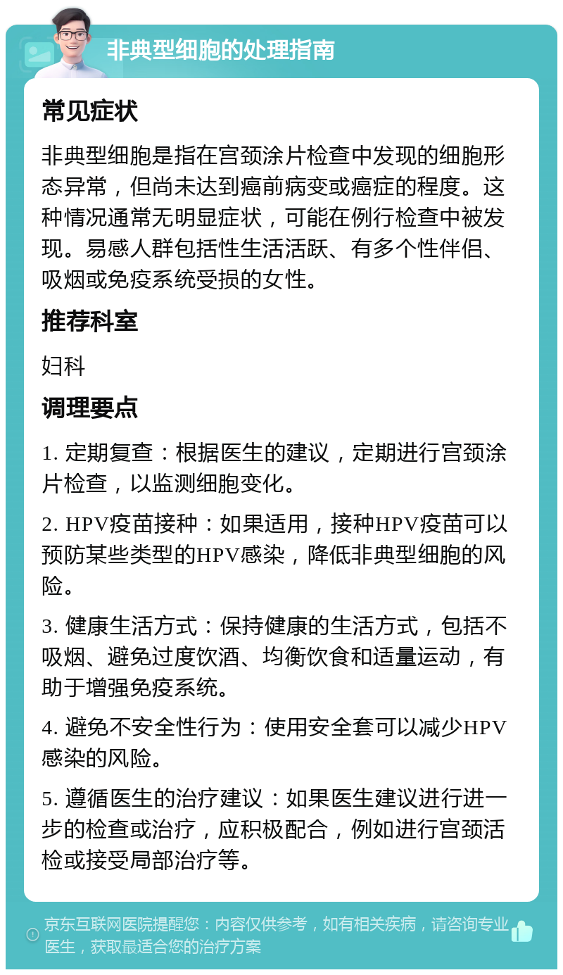 非典型细胞的处理指南 常见症状 非典型细胞是指在宫颈涂片检查中发现的细胞形态异常，但尚未达到癌前病变或癌症的程度。这种情况通常无明显症状，可能在例行检查中被发现。易感人群包括性生活活跃、有多个性伴侣、吸烟或免疫系统受损的女性。 推荐科室 妇科 调理要点 1. 定期复查：根据医生的建议，定期进行宫颈涂片检查，以监测细胞变化。 2. HPV疫苗接种：如果适用，接种HPV疫苗可以预防某些类型的HPV感染，降低非典型细胞的风险。 3. 健康生活方式：保持健康的生活方式，包括不吸烟、避免过度饮酒、均衡饮食和适量运动，有助于增强免疫系统。 4. 避免不安全性行为：使用安全套可以减少HPV感染的风险。 5. 遵循医生的治疗建议：如果医生建议进行进一步的检查或治疗，应积极配合，例如进行宫颈活检或接受局部治疗等。