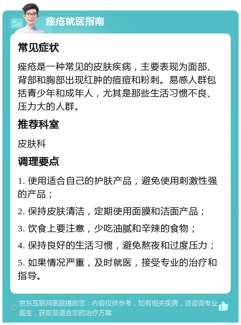 痤疮就医指南 常见症状 痤疮是一种常见的皮肤疾病，主要表现为面部、背部和胸部出现红肿的痘痘和粉刺。易感人群包括青少年和成年人，尤其是那些生活习惯不良、压力大的人群。 推荐科室 皮肤科 调理要点 1. 使用适合自己的护肤产品，避免使用刺激性强的产品； 2. 保持皮肤清洁，定期使用面膜和洁面产品； 3. 饮食上要注意，少吃油腻和辛辣的食物； 4. 保持良好的生活习惯，避免熬夜和过度压力； 5. 如果情况严重，及时就医，接受专业的治疗和指导。